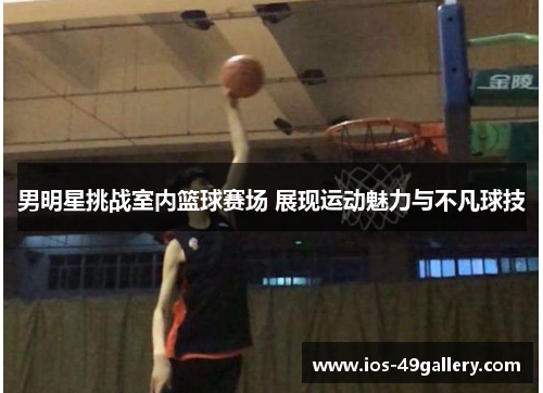 男明星挑战室内篮球赛场 展现运动魅力与不凡球技