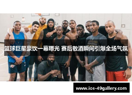 篮球巨星豪饮一幕曝光 赛后敬酒瞬间引爆全场气氛