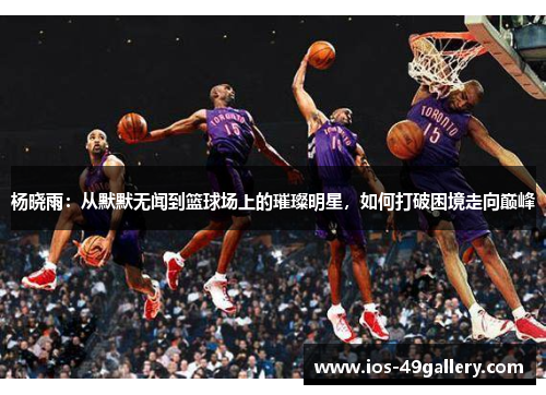杨晓雨：从默默无闻到篮球场上的璀璨明星，如何打破困境走向巅峰